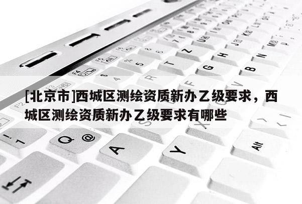 [北京市]西城區(qū)測(cè)繪資質(zhì)新辦乙級(jí)要求，西城區(qū)測(cè)繪資質(zhì)新辦乙級(jí)要求有哪些