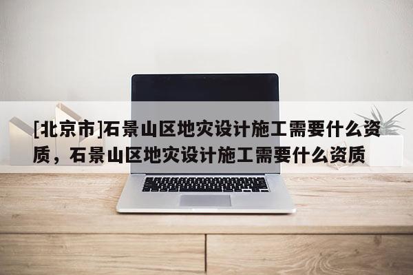 [北京市]石景山區(qū)地災(zāi)設(shè)計施工需要什么資質(zhì)，石景山區(qū)地災(zāi)設(shè)計施工需要什么資質(zhì)