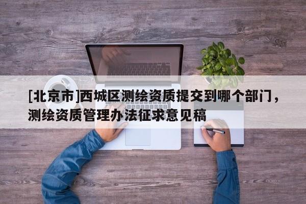 [北京市]西城區測繪資質提交到哪個部門，測繪資質管理辦法征求意見稿