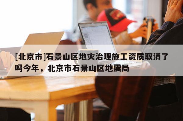 [北京市]石景山區地災治理施工資質取消了嗎今年，北京市石景山區地震局