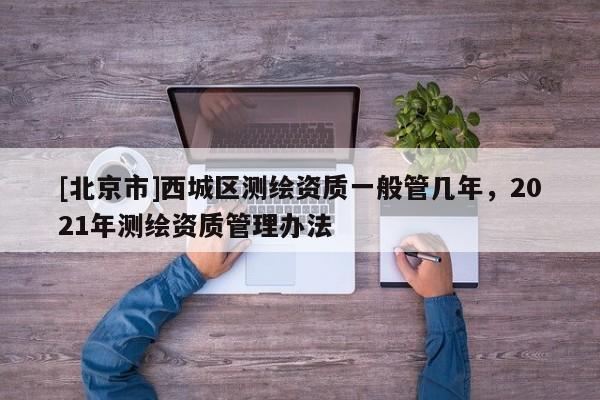 [北京市]西城區(qū)測(cè)繪資質(zhì)一般管幾年，2021年測(cè)繪資質(zhì)管理辦法