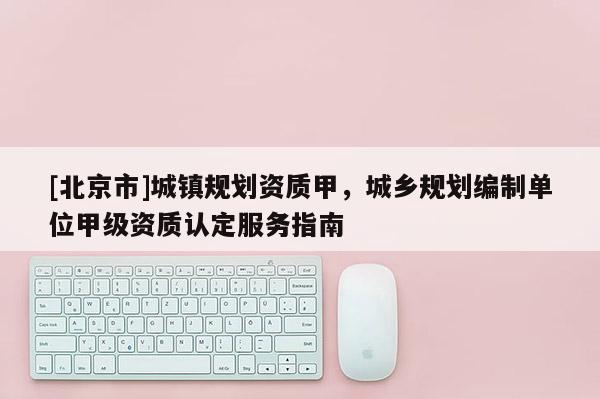 [北京市]城鎮規劃資質甲，城鄉規劃編制單位甲級資質認定服務指南