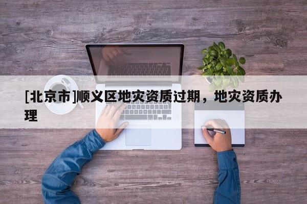 [北京市]順義區(qū)地災(zāi)資質(zhì)過期，地災(zāi)資質(zhì)辦理