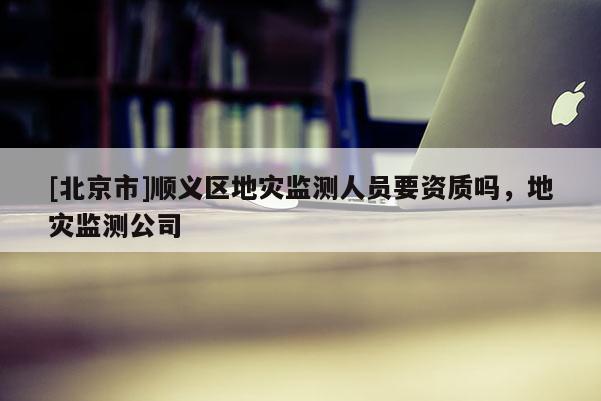 [北京市]順義區(qū)地災(zāi)監(jiān)測人員要資質(zhì)嗎，地災(zāi)監(jiān)測公司