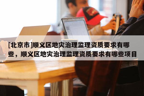 [北京市]順義區(qū)地災(zāi)治理監(jiān)理資質(zhì)要求有哪些，順義區(qū)地災(zāi)治理監(jiān)理資質(zhì)要求有哪些項目