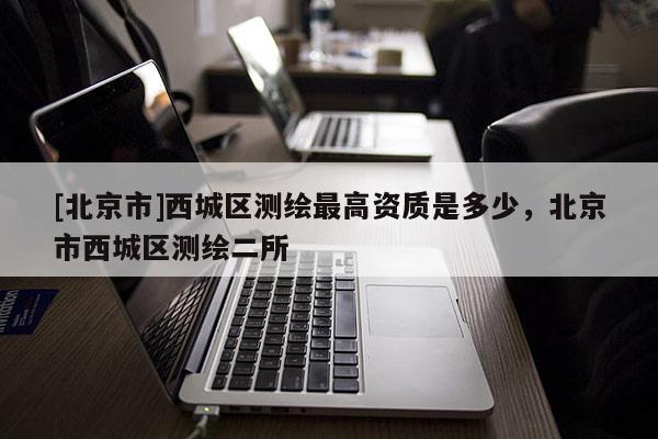 [北京市]西城區測繪最高資質是多少，北京市西城區測繪二所