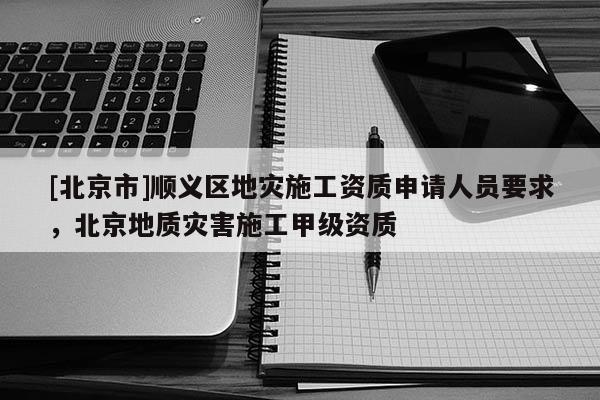 [北京市]順義區地災施工資質申請人員要求，北京地質災害施工甲級資質