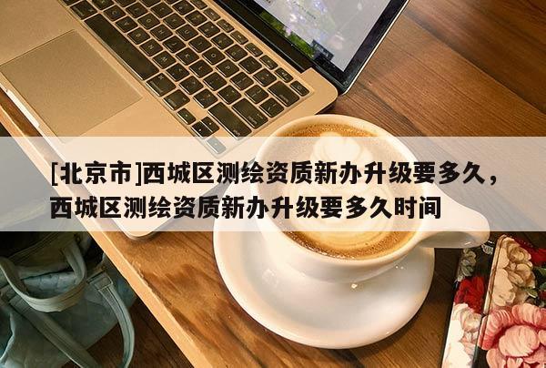 [北京市]西城區測繪資質新辦升級要多久，西城區測繪資質新辦升級要多久時間
