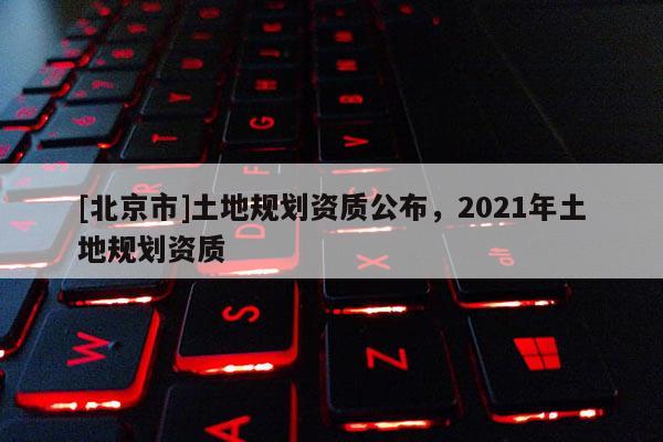 [北京市]土地規劃資質公布，2021年土地規劃資質