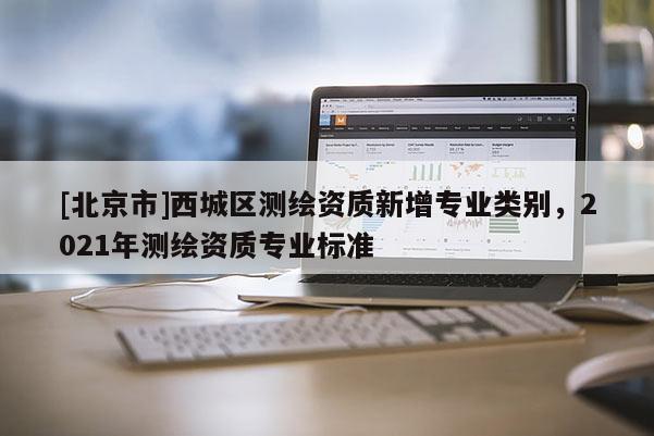 [北京市]西城區測繪資質新增專業類別，2021年測繪資質專業標準