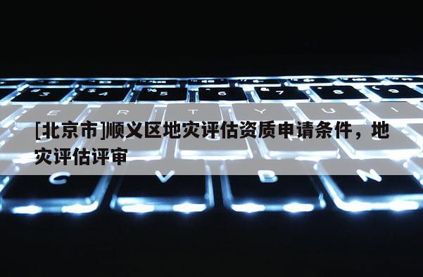 [北京市]順義區地災評估資質申請條件，地災評估評審
