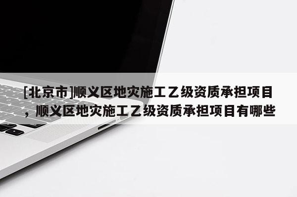[北京市]順義區(qū)地災(zāi)施工乙級資質(zhì)承擔(dān)項目，順義區(qū)地災(zāi)施工乙級資質(zhì)承擔(dān)項目有哪些
