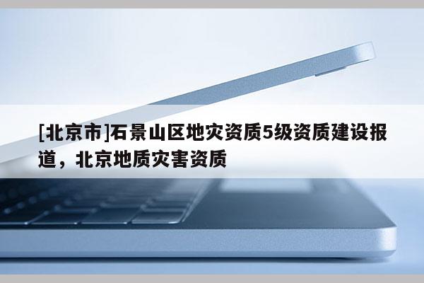 [北京市]石景山區地災資質5級資質建設報道，北京地質災害資質