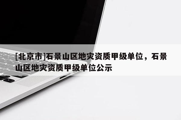 [北京市]石景山區(qū)地災(zāi)資質(zhì)甲級(jí)單位，石景山區(qū)地災(zāi)資質(zhì)甲級(jí)單位公示