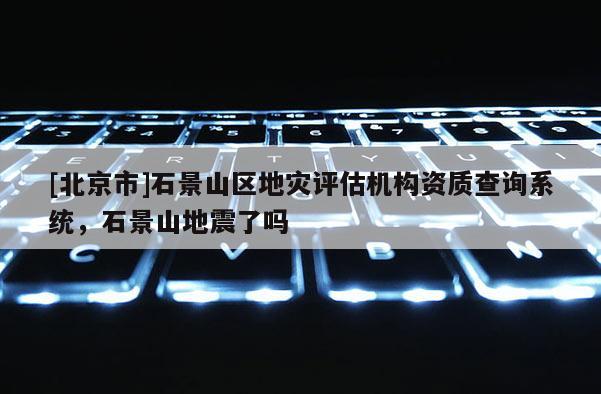 [北京市]石景山區地災評估機構資質查詢系統，石景山地震了嗎