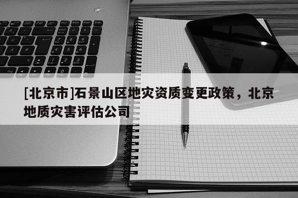 [北京市]石景山區地災資質變更政策，北京地質災害評估公司