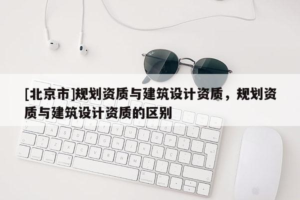 [北京市]規劃資質與建筑設計資質，規劃資質與建筑設計資質的區別