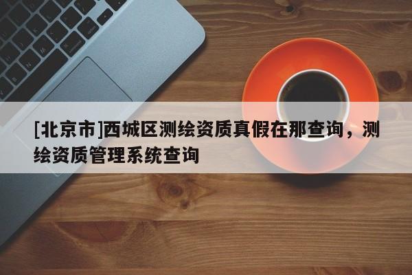 [北京市]西城區測繪資質真假在那查詢，測繪資質管理系統查詢