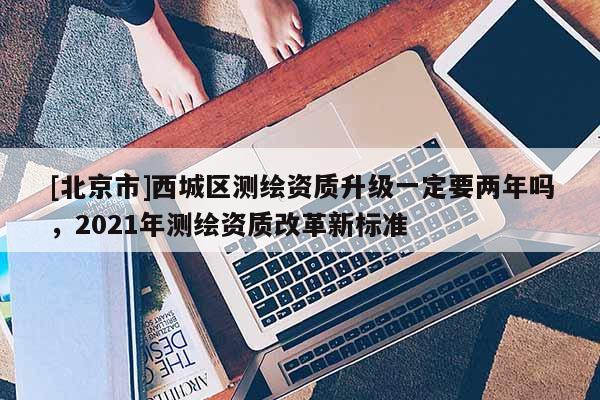 [北京市]西城區測繪資質升級一定要兩年嗎，2021年測繪資質改革新標準