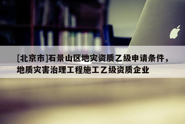 [北京市]石景山區地災資質乙級申請條件，地質災害治理工程施工乙級資質企業