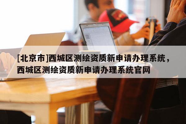 [北京市]西城區測繪資質新申請辦理系統，西城區測繪資質新申請辦理系統官網
