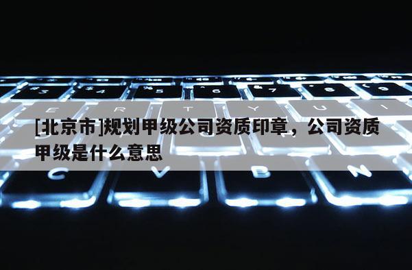 [北京市]規劃甲級公司資質印章，公司資質甲級是什么意思
