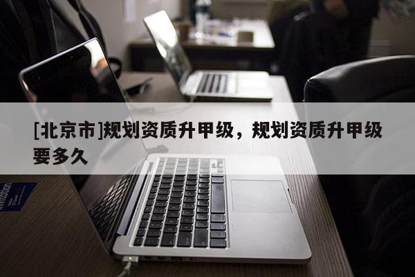 [北京市]規(guī)劃資質(zhì)升甲級，規(guī)劃資質(zhì)升甲級要多久