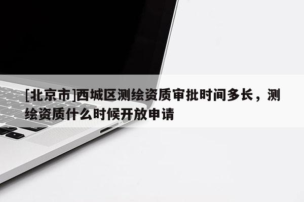 [北京市]西城區測繪資質審批時間多長，測繪資質什么時候開放申請