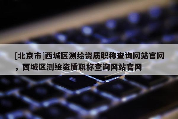 [北京市]西城區測繪資質職稱查詢網站官網，西城區測繪資質職稱查詢網站官網