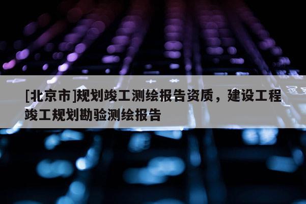 [北京市]規劃竣工測繪報告資質，建設工程竣工規劃勘驗測繪報告