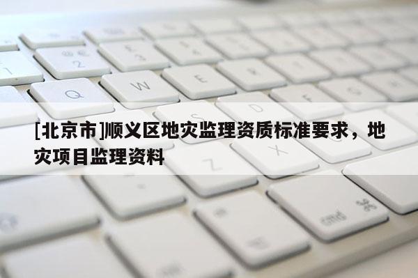 [北京市]順義區地災監理資質標準要求，地災項目監理資料