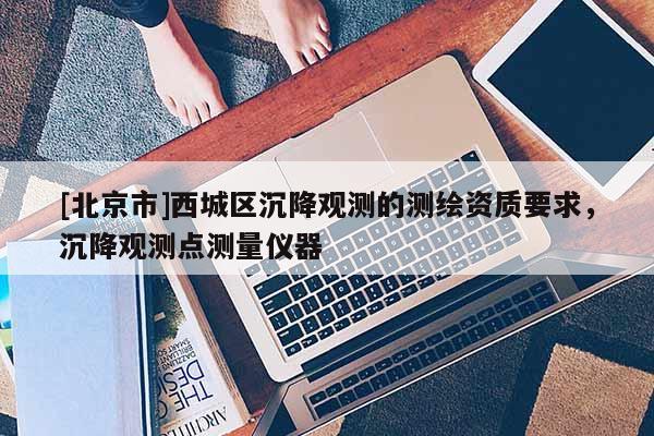 [北京市]西城區沉降觀測的測繪資質要求，沉降觀測點測量儀器