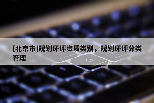 [北京市]規(guī)劃環(huán)評資質(zhì)類別，規(guī)劃環(huán)評分類管理