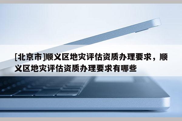 [北京市]順義區地災評估資質辦理要求，順義區地災評估資質辦理要求有哪些