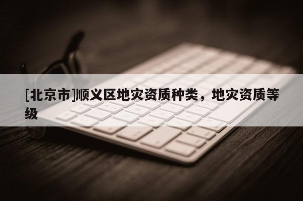 [北京市]順義區(qū)地災(zāi)資質(zhì)種類，地災(zāi)資質(zhì)等級