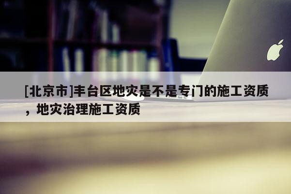 [北京市]豐臺區(qū)地災是不是專門的施工資質(zhì)，地災治理施工資質(zhì)