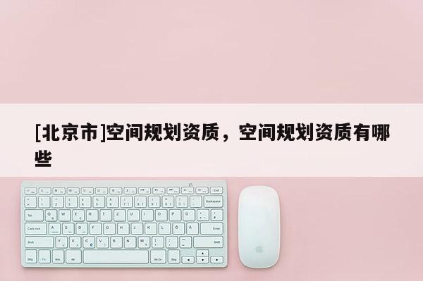 [北京市]空間規劃資質，空間規劃資質有哪些