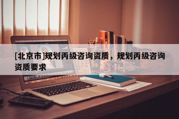 [北京市]規劃丙級咨詢資質，規劃丙級咨詢資質要求