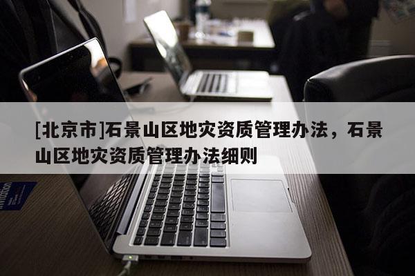 [北京市]石景山區(qū)地災(zāi)資質(zhì)管理辦法，石景山區(qū)地災(zāi)資質(zhì)管理辦法細(xì)則