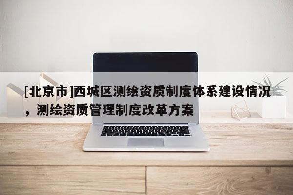 [北京市]西城區測繪資質制度體系建設情況，測繪資質管理制度改革方案