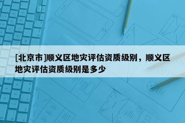 [北京市]順義區地災評估資質級別，順義區地災評估資質級別是多少