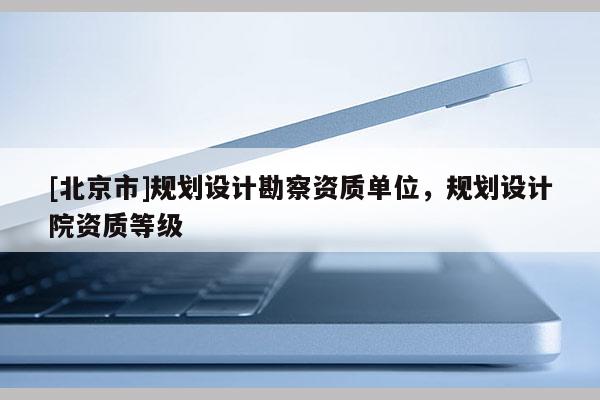 [北京市]規劃設計勘察資質單位，規劃設計院資質等級