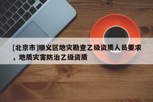 [北京市]順義區(qū)地災勘查乙級資質(zhì)人員要求，地質(zhì)災害防治乙級資質(zhì)