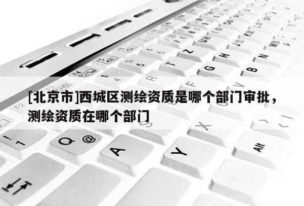 [北京市]西城區(qū)測(cè)繪資質(zhì)是哪個(gè)部門(mén)審批，測(cè)繪資質(zhì)在哪個(gè)部門(mén)