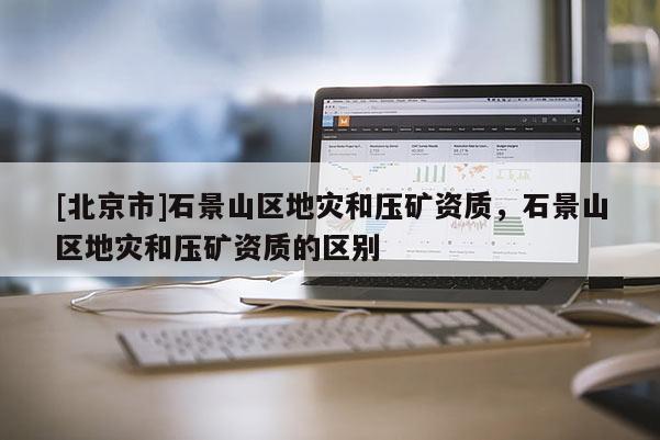 [北京市]石景山區(qū)地災(zāi)和壓礦資質(zhì)，石景山區(qū)地災(zāi)和壓礦資質(zhì)的區(qū)別
