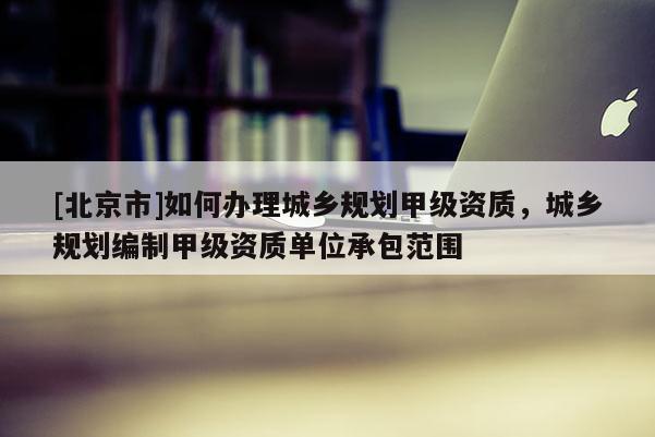 [北京市]如何辦理城鄉規劃甲級資質，城鄉規劃編制甲級資質單位承包范圍