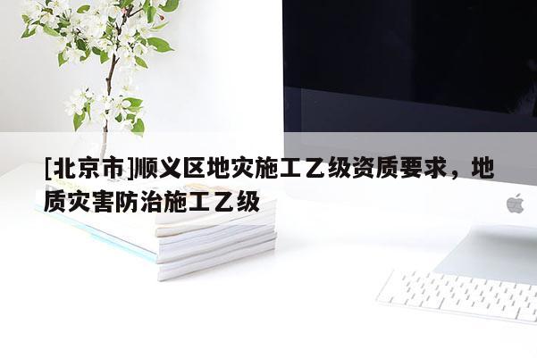 [北京市]順義區(qū)地災施工乙級資質(zhì)要求，地質(zhì)災害防治施工乙級