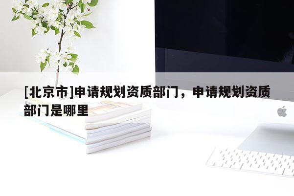 [北京市]申請規劃資質部門，申請規劃資質部門是哪里