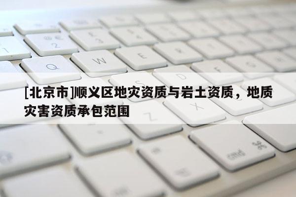 [北京市]順義區地災資質與巖土資質，地質災害資質承包范圍