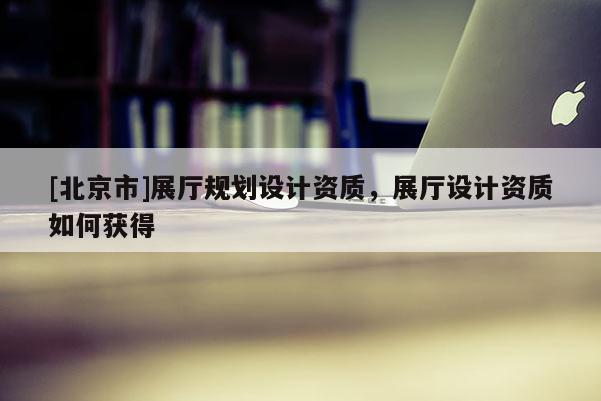 [北京市]展廳規劃設計資質，展廳設計資質如何獲得